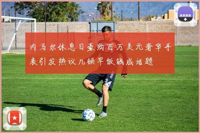 内马尔休息日豪购百万美元奢华手表引发热议几顿早饭钱成话题