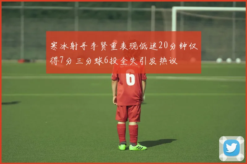 寒冰射手李贤重表现低迷20分钟仅得7分三分球6投全失引发热议