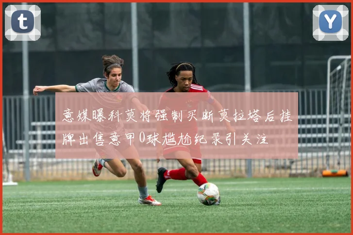 意媒曝科莫将强制买断莫拉塔后挂牌出售意甲0球尴尬纪录引关注