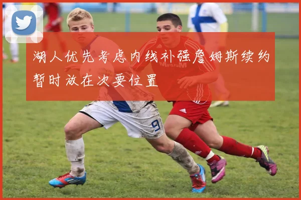 湖人优先考虑内线补强詹姆斯续约暂时放在次要位置