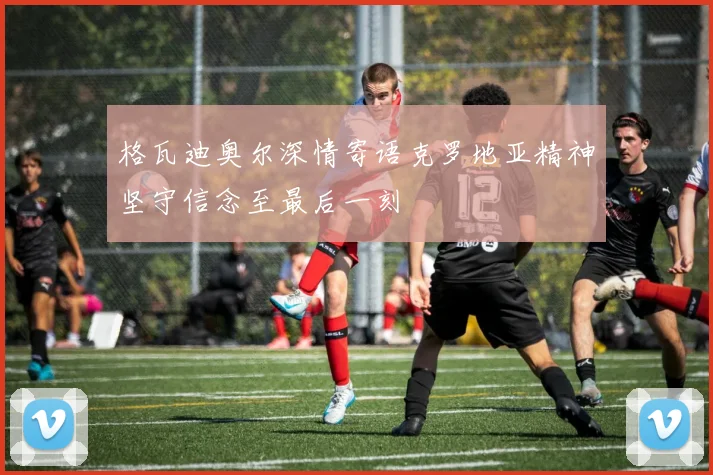 格瓦迪奥尔深情寄语克罗地亚精神坚守信念至最后一刻