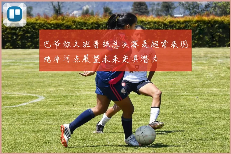 巴爷称文班晋级总决赛是超常表现绝非污点展望未来更具潜力