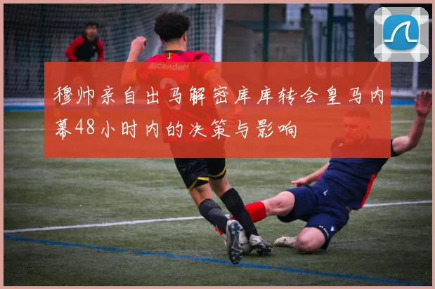 穆帅亲自出马解密库库转会皇马内幕48小时内的决策与影响