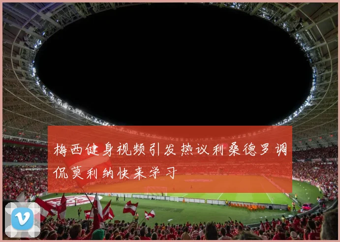 梅西健身视频引发热议利桑德罗调侃莫利纳快来学习