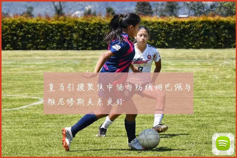 皇马引援聚焦中场与防线姆巴佩与维尼修斯关系良好