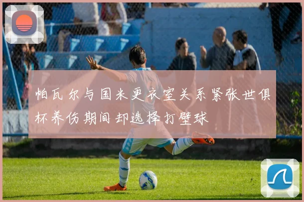 帕瓦尔与国米更衣室关系紧张世俱杯养伤期间却选择打壁球