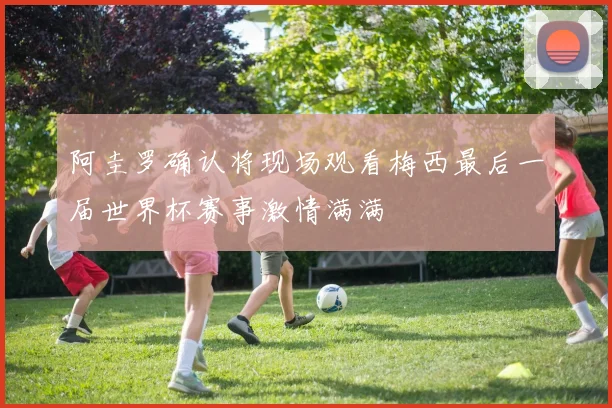 阿圭罗确认将现场观看梅西最后一届世界杯赛事激情满满