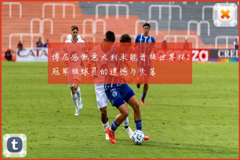 博尼感慨意大利未能晋级世界杯：冠军级球员的遗憾与失落