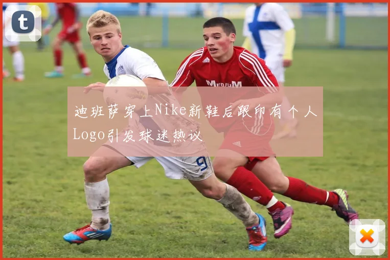 迪班萨穿上Nike新鞋后跟印有个人Logo引发球迷热议