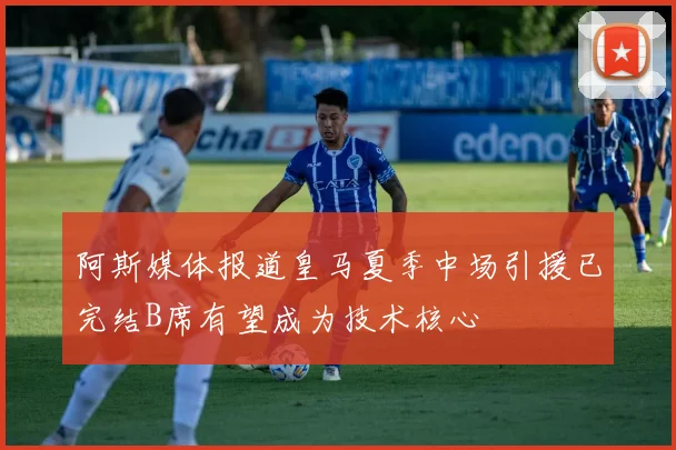 阿斯媒体报道皇马夏季中场引援已完结B席有望成为技术核心