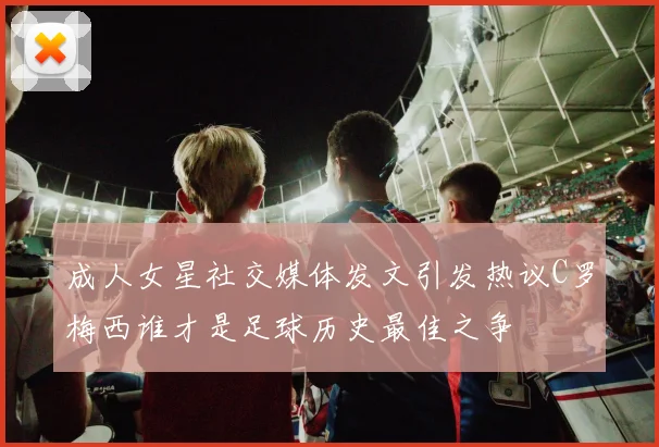 成人女星社交媒体发文引发热议C罗梅西谁才是足球历史最佳之争
